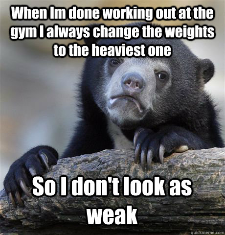 When Im done working out at the gym I always change the weights to the heaviest one So I don't look as weak  Confession Bear