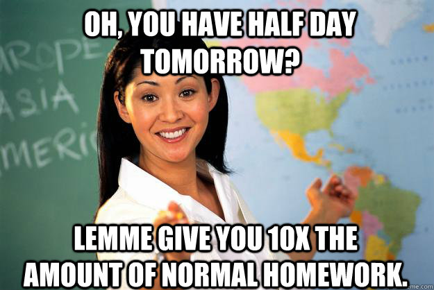 Oh, you have half day tomorrow? Lemme give you 10x the amount of normal homework. - Oh, you have half day tomorrow? Lemme give you 10x the amount of normal homework.  Unhelpful High School Teacher