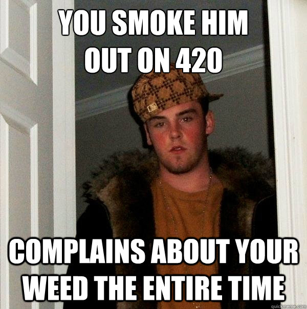 You smoke him 
out on 420 complains about your weed the entire time  Scumbag Steve