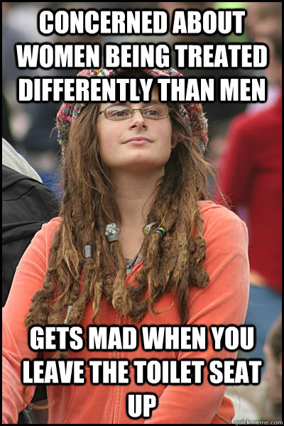 concerned about women being treated differently than men gets mad when you leave the toilet seat up  College Liberal