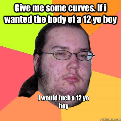 Give me some curves. If i wanted the body of a 12 yo boy I would fuck a 12 yo boy  Butthurt Dweller