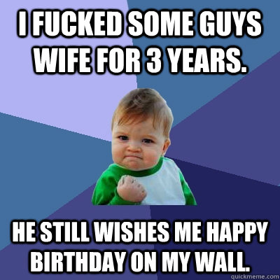 I fucked some guys wife for 3 years. He still wishes me happy birthday on my wall.  Success Kid