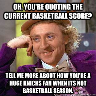 Oh, you're quoting the current basketball score? Tell me more about how you're a huge knicks fan when its not basketball season.  Condescending Wonka