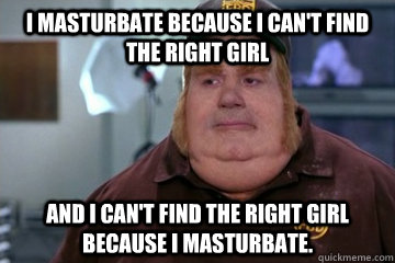 I masturbate because i can't find the right girl And I can't find the right girl because I masturbate. - I masturbate because i can't find the right girl And I can't find the right girl because I masturbate.  Fat Bastard awkward moment