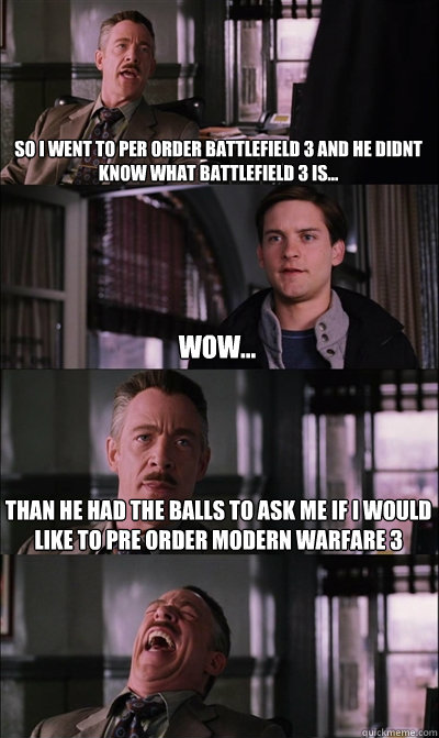 So i went to per order battlefield 3 and he didnt know what battlefield 3 is... wow... Than he had the balls to ask me if i would like to pre order Modern warfare 3   JJ Jameson