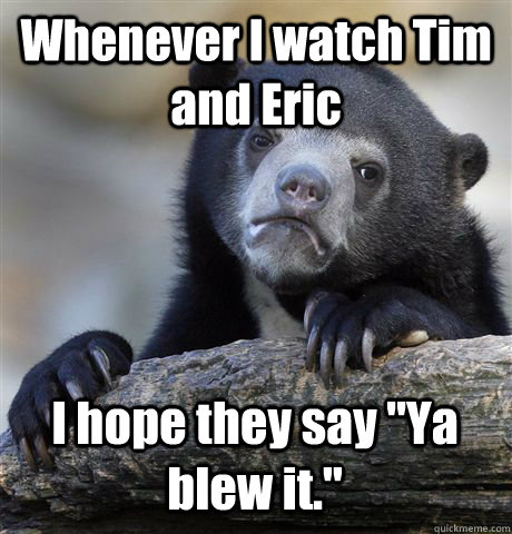 Whenever I watch Tim and Eric I hope they say 