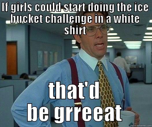 IF GIRLS COULD START DOING THE ICE BUCKET CHALLENGE IN A WHITE SHIRT THAT'D BE GRREEAT Office Space Lumbergh