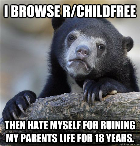 I browse r/childfree Then hate myself for ruining my parents life for 18 years.   Confession Bear