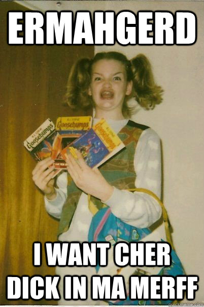 ERMAHGERD I want cher dick in ma merff  BERKS