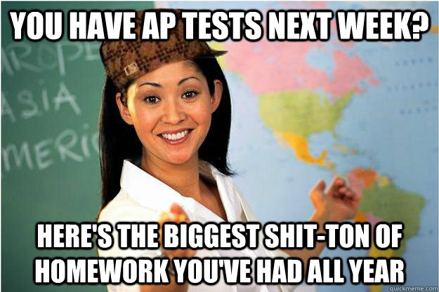 you have ap tests next week? here's the biggest shit-ton of homework you've had all year - you have ap tests next week? here's the biggest shit-ton of homework you've had all year  Scumbag Teacher