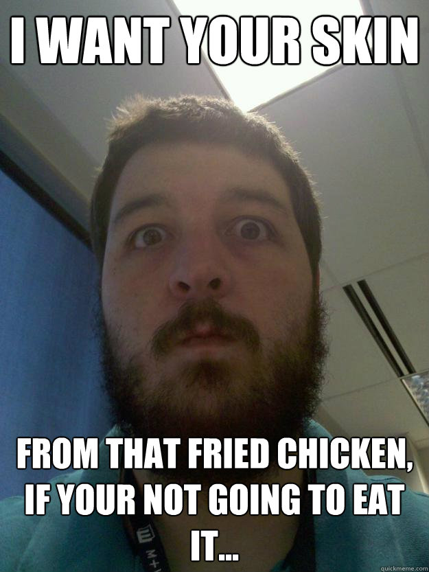 I want your skin from that fried chicken, if your not going to eat it...  