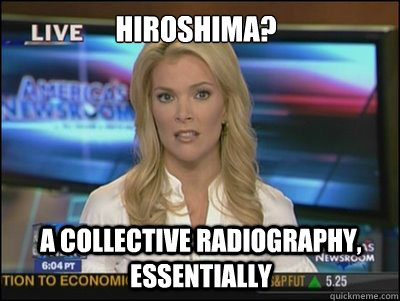 Hiroshima? A collective radiography, essentially - Hiroshima? A collective radiography, essentially  Megyn Kelly