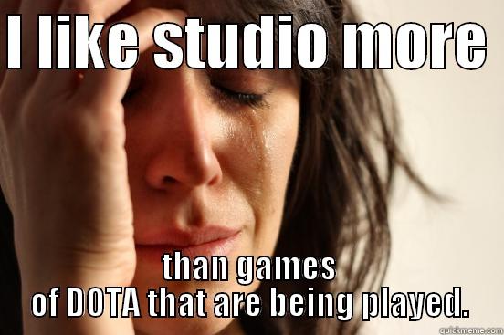 I LIKE STUDIO MORE  THAN GAMES OF DOTA THAT ARE BEING PLAYED. First World Problems