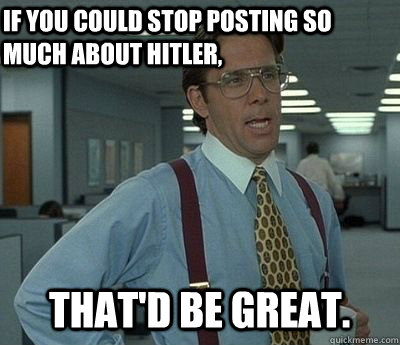 If you could stop posting so much about Hitler, That'd be great.  Bill lumberg