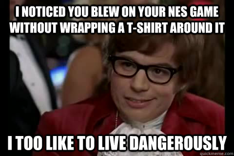 I noticed you blew on your NES game without wrapping a t-shirt around it i too like to live dangerously  Dangerously - Austin Powers