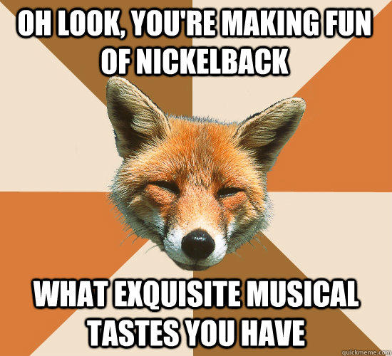 Oh look, you're making fun of nickelback what exquisite musical tastes you have  