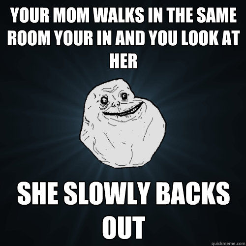 Your mom walks in the same room your in and you look at her She slowly backs out  Forever Alone