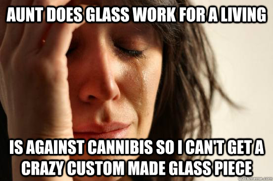 Aunt does glass work for a living is against cannibis so i can't get a crazy custom made glass piece  First World Problems