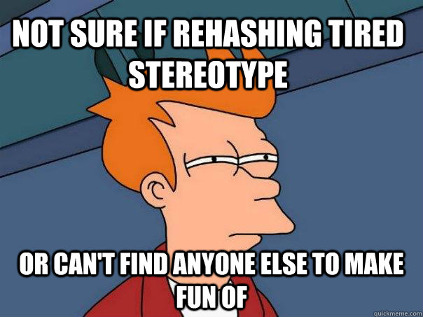 Not sure if rehashing tired stereotype Or can't find anyone else to make fun of  Futurama Fry
