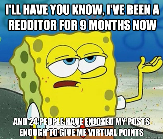 I'll have you know, I've been a redditor for 9 months now and 24 people have enjoyed my posts enough to give me virtual points  Tough Spongebob