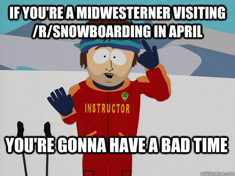 If you're a midwesterner visiting /r/Snowboarding in April  You're gonna have a bad time  Bad Time