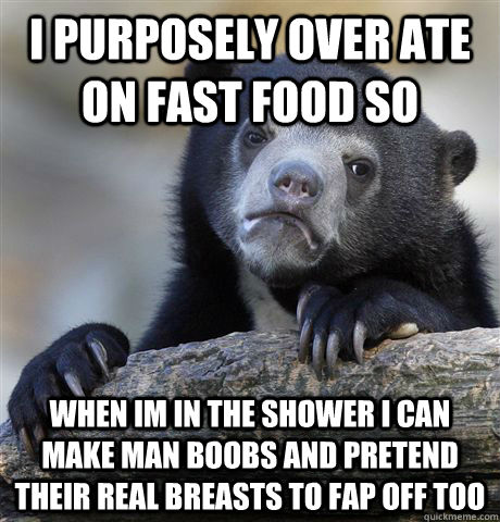 I purposely over ate on fast food so when im in the shower i can make man boobs and pretend their real breasts to fap off too  Confession Bear