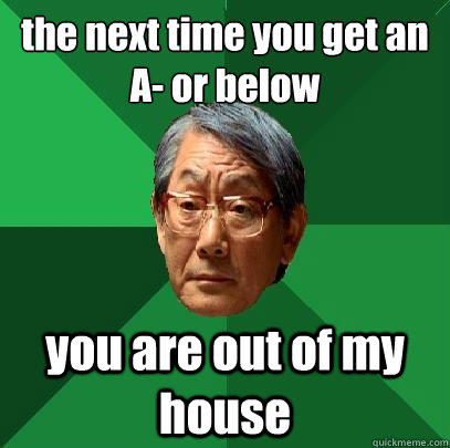 the next time you get an 
A- or below you are out of my house  High Expectations Asian Father