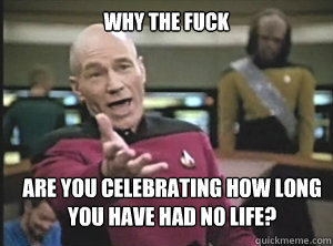 why the fuck Are you celebrating how long
You have had no life? - why the fuck Are you celebrating how long
You have had no life?  Annoyed Picard