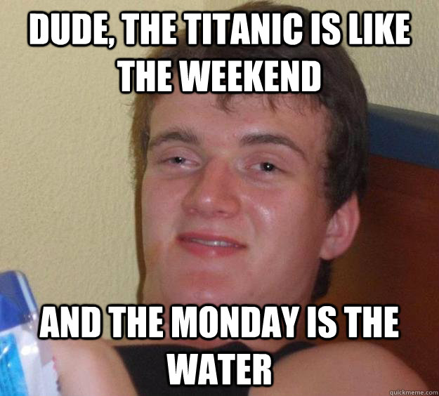 dude, the titanic is like the weekend and the monday is the water  10 Guy