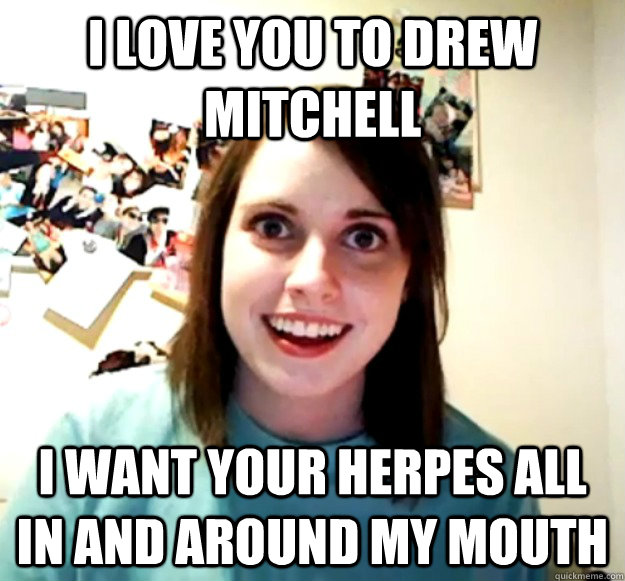 I love you to drew mitchell I want your herpes all in and around my mouth  Overly Attached Girlfriend