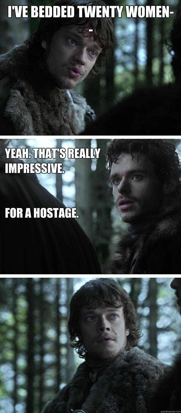 I've bedded twenty women-- Yeah. That's really impressive.


for a hostage.  Unappreciated Theon