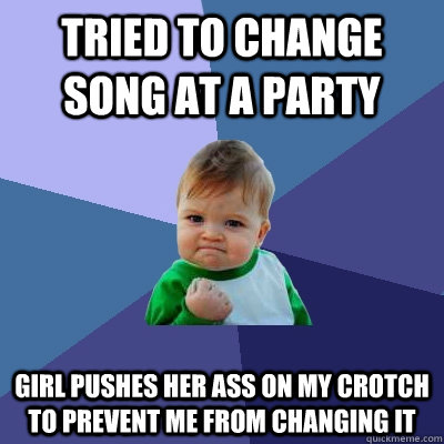 Tried to change song at a party girl pushes her ass on my crotch to prevent me from changing it  Success Kid