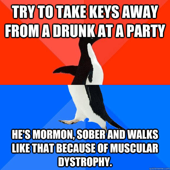 Try to take keys away from a drunk at a party He's mormon, sober and walks like that because of Muscular Dystrophy.  