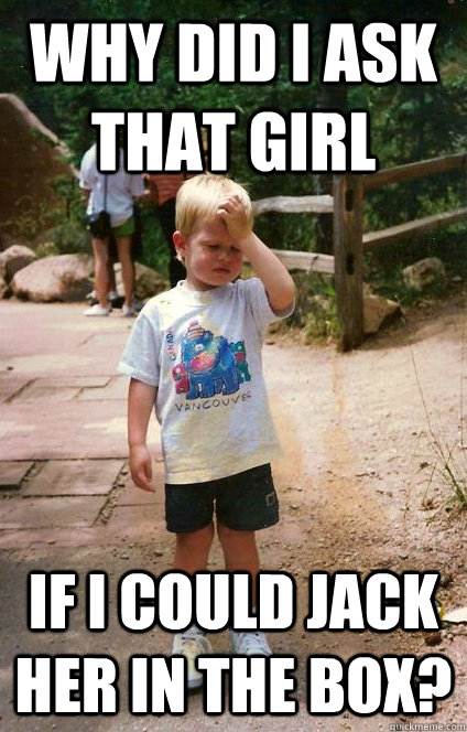 why did I ask that girl if i could jack her in the box? - why did I ask that girl if i could jack her in the box?  Regretful Toddler