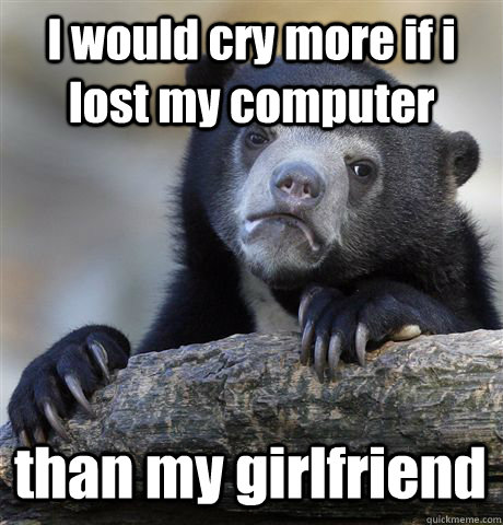 I would cry more if i lost my computer  than my girlfriend   Confession Bear