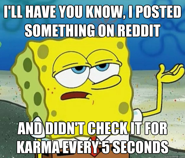 I'll have you know, i posted something on reddit and didn't check it for karma every 5 seconds  Tough Spongebob