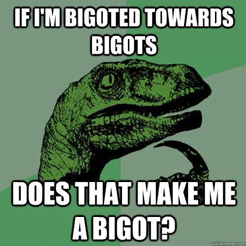 if i'm bigoted towards bigots does that make me a bigot?  Philosoraptor