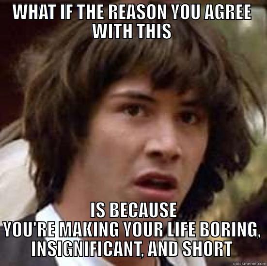 WHAT IF THE REASON YOU AGREE WITH THIS  IS BECAUSE YOU'RE MAKING YOUR LIFE BORING, INSIGNIFICANT, AND SHORT conspiracy keanu