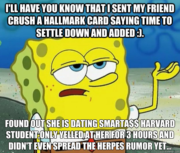 I'll have you know that I sent my friend crush a hallmark card saying time to settle down and added :). Found out she is dating smarta$$ harvard student,only yelled at her for 3 hours and didn't even spread the herpes rumor yet...  Tough Spongebob