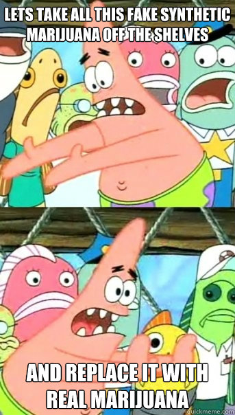 Lets take all this fake synthetic marijuana off the shelves and replace it with real marijuana  Push it somewhere else Patrick