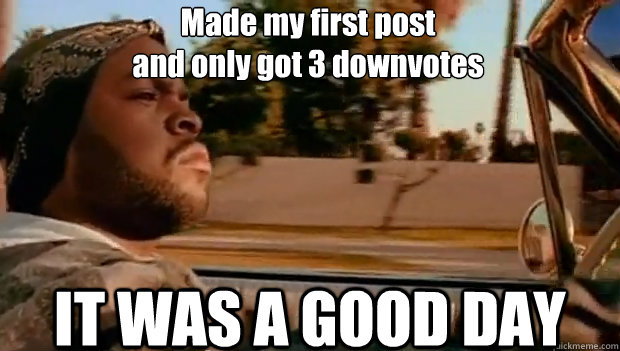 Made my first post
and only got 3 downvotes IT WAS A GOOD DAY  It was a good day