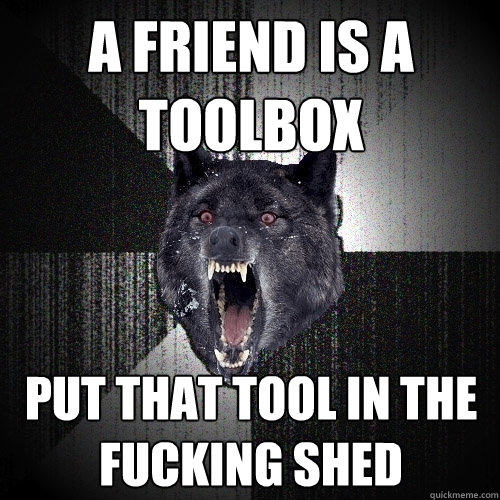 a friend is a toolbox put that tool in the fucking shed  Insanity Wolf