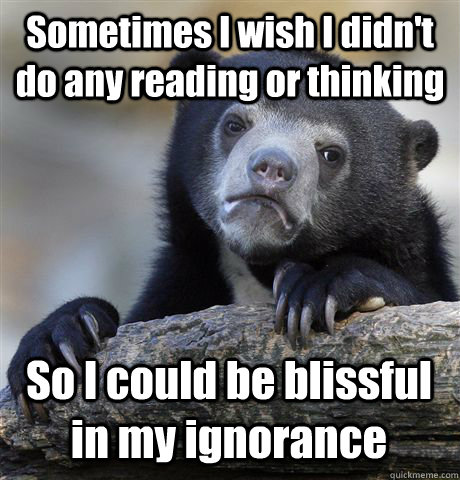 Sometimes I wish I didn't do any reading or thinking So I could be blissful in my ignorance  Confession Bear