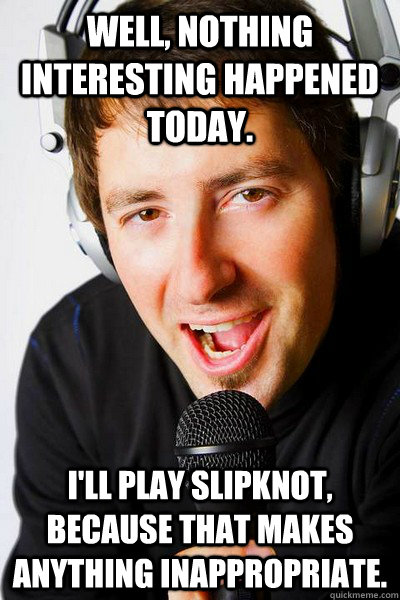 Well, nothing interesting happened today. I'll play Slipknot, because that makes anything inappropriate.  inappropriate radio DJ