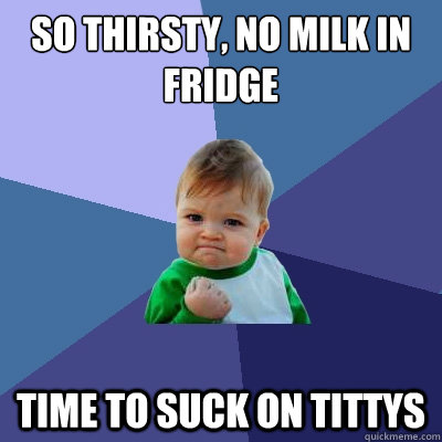 so thirsty, no milk in fridge time to suck on tittys  Success Kid