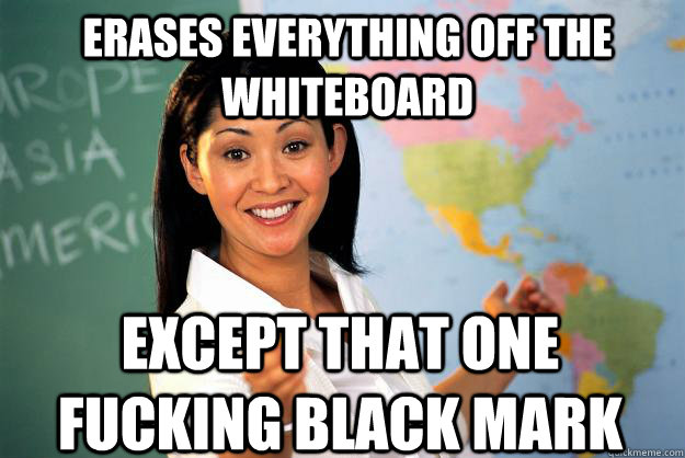 Erases everything off the whiteboard Except that one fucking black mark  Unhelpful High School Teacher