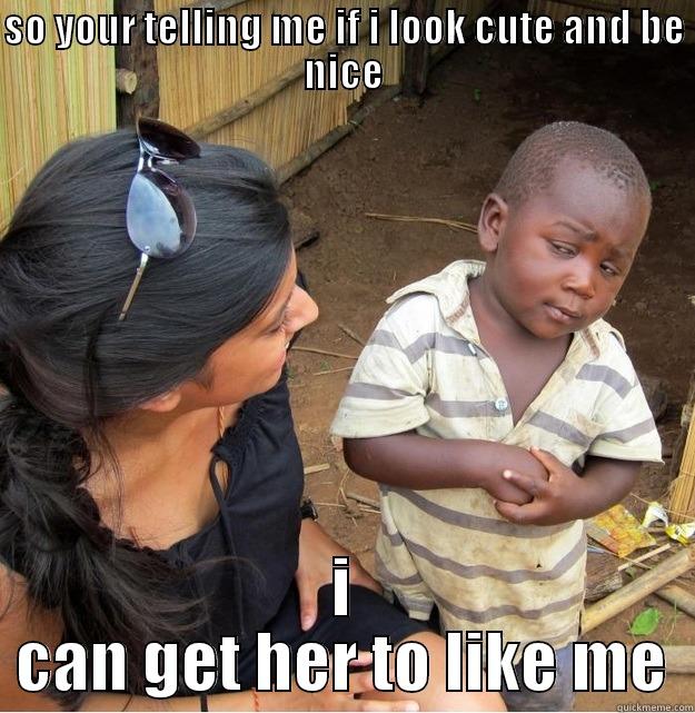 yeah you have to - SO YOUR TELLING ME IF I LOOK CUTE AND BE NICE I CAN GET HER TO LIKE ME Skeptical Third World Kid