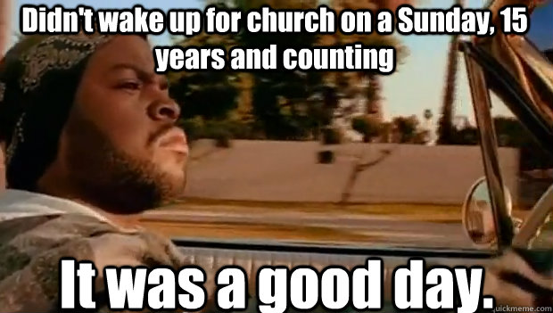 Didn't wake up for church on a Sunday, 15 years and counting It was a good day.  It was a good day