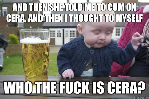 And then she told me to cum on cera, and then I thought to myself Who the fuck is Cera?   drunk baby