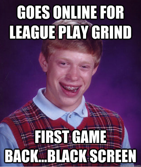 goes online for league play grind first game back...black screen  Bad Luck Brian